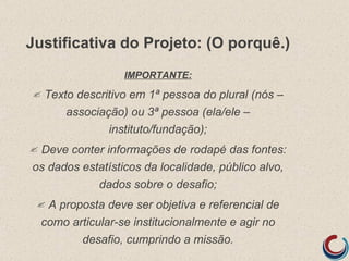 Justificativa do Projeto: (O porquê.)
                    IMPORTANTE:
   Texto descritivo em 1ª pessoa do plural (nós –
        associação) ou 3ª pessoa (ela/ele –
                instituto/fundação);
Deve conter informações de rodapé das fontes:
os dados estatísticos da localidade, público alvo,
            dados sobre o desafio;
    A proposta deve ser objetiva e referencial de
    como articular-se institucionalmente e agir no
           desafio, cumprindo a missão.
 