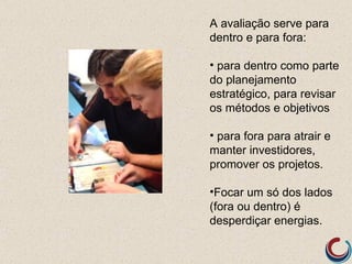 A avaliação serve para
dentro e para fora:

• para dentro como parte
do planejamento
estratégico, para revisar
os métodos e objetivos

• para fora para atrair e
manter investidores,
promover os projetos.

•Focar um só dos lados
(fora ou dentro) é
desperdiçar energias.
 
