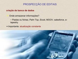 PROSPECÇÃO DE EDITAIS

criação do banco de dados

 Onde armazenar informações?

   – Pastas ou fichas; Palm Top, Excel, MOOV, salesforce, e-
   tapestry
• Importante: atualização constante
 