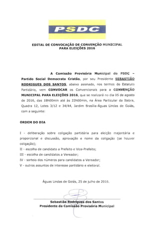 EDITAL DE CONVOCAC;AO DE CONVENC;AO MUNICIPAL

PARA ELEIC;OES 2016

A Comissao Provisoria Municipal do PSDC ­
Partido Social Democrata Cristao, por seu Presidente SEBASTIAO
RODRIGUES DOS SANTOS, abaixo assinado, nos te rmos do Estatuto
Partida rio, vem CONVOCAR os Convencionais para a CONVEN C;AO
MUNICIPAL PARA ELEIC;OES 2016, que se realizare no dia 05 de agosto
de 2016, das 18hOOmin ate as 22hOOmin, na Area Particular da Itebra,
Quadra 12, Lotes 3/12 e 34/44, Jardim Brasflia-Aguas Lindas de Golas.
com a seguinte:
ORDEM DO DIA
I - deliberacao sobre coliqacao partida ria para ele lcao rnaj orit arta e

proporcional e discussao, aprovacao e nome da coliqacao (se houver

coliqacao) ;

II - escolha de candidato a Prefeito e Vice-Prefeito;

III - escolha de candidatos a Vereador;

IV - sorteio dos nurneros para candidatos a Vereador;

V - outros assuntos de interesse partidario e eleitoral.

Aguas Lindas de Golas, 25 de julho de 2016.
r-~
"t	 ...- ~
I )
Sebastiaci ROdrigues dos Santos
Presidente da Co~ifiiProvisoriaMunicipa l
l

 