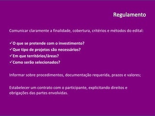 Comunicar claramente a finalidade, cobertura, critérios e métodos do edital:  O que se pretende com o investimento? Que tipo de projetos são necessários? Em que territórios/áreas? Como serão selecionados? Informar sobre procedimentos, documentação requerida, prazos e valores; Estabelecer um contrato com o participante, explicitando direitos e obrigações das partes envolvidas. 