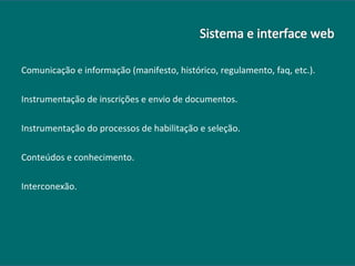 Comunicação e informação (manifesto, histórico, regulamento, faq, etc.). Instrumentação de inscrições e envio de documentos. Instrumentação do processos de habilitação e seleção. Conteúdos e conhecimento. Interconexão. 