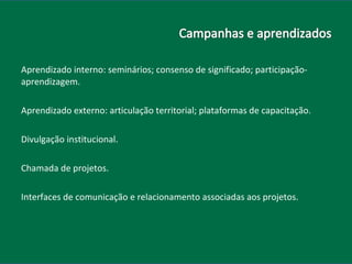Aprendizado interno: seminários; consenso de significado; participação-aprendizagem. Aprendizado externo: articulação territorial; plataformas de capacitação. Divulgação institucional. Chamada de projetos. Interfaces de comunicação e relacionamento associadas aos projetos. 
