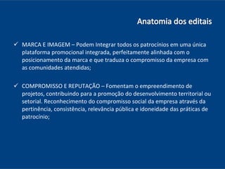 MARCA E IMAGEM – Podem Integrar todos os patrocínios em uma única plataforma promocional integrada, perfeitamente alinhada com o posicionamento da marca e que traduza o compromisso da empresa com as comunidades atendidas; COMPROMISSO E REPUTAÇÃO – Fomentam o empreendimento de projetos, contribuindo para a promoção do desenvolvimento territorial ou setorial. Reconhecimento do compromisso social da empresa através da pertinência, consistência, relevância pública e idoneidade das práticas de patrocínio; 