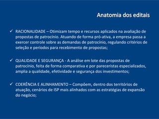 RACIONALIDADE – Otimizam tempo e recursos aplicados na avaliação de propostas de patrocínio. Atuando de forma pró-ativa, a empresa passa a exercer controle sobre as demandas de patrocínio, regulando critérios de seleção e períodos para recebimento de propostas; QUALIDADE E SEGURANÇA - A análise em lote das propostas de patrocínio, feita de forma comparativa e por pareceristas especializados, amplia a qualidade, efetividade e segurança dos investimentos; COERÊNCIA E ALINHAMENTO – Compôem, dentro dos territórios de atuação, cenários de ISP mais alinhados com as estratégias de expansão do negócio; 