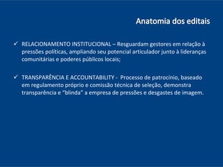 RELACIONAMENTO INSTITUCIONAL – Resguardam gestores em relação à pressões políticas, ampliando seu potencial articulador junto à lideranças comunitárias e poderes públicos locais; TRANSPARÊNCIA E ACCOUNTABILITY -  Processo de patrocínio, baseado em regulamento próprio e comissão técnica de seleção, demonstra transparência e  “blinda” a empresa de pressões e desgastes de imagem. 