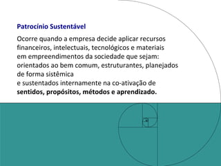 Patrocínio Sustentável Ocorre quando a empresa decide aplicar recursos financeiros, intelectuais, tecnológicos e materiais  em empreendimentos da sociedade que sejam:  orientados ao bem comum, estruturantes, planejados de forma sistêmica e sustentados internamente na co-ativação de  sentidos, propósitos, métodos e aprendizado. 
