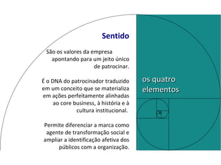 Sentido São os valores da empresa  apontando para um jeito único de patrocinar. É o DNA do patrocinador traduzido em um conceito que se materializa em ações perfeitamente alinhadas ao core business, à história e à cultura institucional.  Permite diferenciar a marca como agente de transformação social e ampliar a identificação afetiva dos públicos com a organização. os quatro elementos 