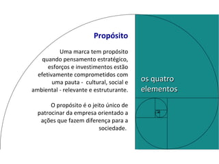 Propósito Uma marca tem propósito quando pensamento estratégico, esforços e investimentos estão efetivamente comprometidos com uma pauta -  cultural, social e ambiental - relevante e estruturante. O   propósito   é o jeito único de patrocinar da empresa orientado a ações que fazem diferença para a sociedade.  os quatro elementos 