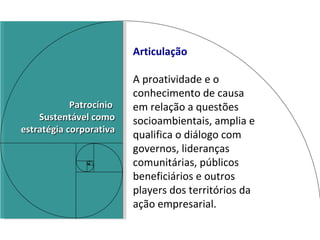 Articulação A proatividade e o conhecimento de causa  em relação a questões socioambientais, amplia e qualifica o diálogo com governos, lideranças comunitárias, públicos beneficiários e outros players dos territórios da ação empresarial. Patrocínio  Sustentável como estratégia corporativa 
