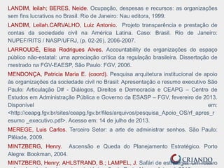 LANDIM, leilah; BERES, Neide. Ocupação, despesas e recursos: as organizações
sem fins lucrativos no Brasil. Rio de Janeiro: Nau editora, 1999.
LANDIM, Leilah.CARVALHO, Luiz Antonio. Projeto transparência e prestação de
contas da sociedade civil na América Latina. Caso: Brasil. Rio de Janeiro:
NUPEF/RITS / NASP/UFRJ, (p. 02-26), 2006-2007.
LARROUDÉ, Elisa Rodrigues Alves. Accountability de organizações do espaço
público não-estatal: uma apreciação crítica da regulação brasileira. Dissertação de
mestrado na FGV-EAESP, São Paulo: FGV, 2006.
MENDONÇA, Patricia Maria E. (coord). Pesquisa arquitetura institucional de apoio
às organizações da sociedade civil no Brasil: Apresentação e resumo executivo São
Paulo: Articulação D# - Diálogos, Direitos e Democracia e CEAPG – Centro de
Estudos em Administração Pública e Governo da ESASP – FGV, fevereiro de 2013.
Disponível em:
<http://ceapg.fgv.br/sites/ceapg.fgv.br/files/arquivos/pesquisa_Apoio_OS/rf_apres_r
esumo _executivo.pdf>. Acesso em: 14 de julho de 2013.
MEREGE, Luis Carlos. Terceiro Setor: a arte de administrar sonhos. São Paulo:
Plêiade, 2009.
MINTZBERG, Henry. Ascensão e Queda do Planejamento Estratégico. Porto
Alegre: Bookman, 2004.
MINTZBERG, Henry; AHLSTRAND, B.; LAMPEL, J. Safári de estratégia: Um roteiro
 