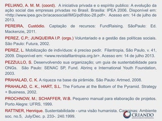 PELIANO, A. M. M. (coord). A iniciativa privada e o espírito publico: A evolução da
ação social das empresas privadas no Brasil. Brasilia: IPEA 2006. Disponível em:
<http://www.ipea.gov.br/acaosocial/IMG/pdf/doc-28.pdf>. Acesso em: 14 de julho de
2013.
PEREIRA, Custódio. Captação de recursos: FundRaising. SãoPaulo: Ed.
Mackenzie, 2011.
PEREZ, C.P.; JUNQUEIRA l.P. (orgs.) Voluntariado e a gestão das políticas sociais.
São Paulo: Futura, 2002.
PEREZ, L. Mobilização de indivíduos: é preciso pedir. Filantropia, São Paulo, v. 41,
2009. Disponível em: <www.revistafilantropia.org.br>. Acesso em: 14 de julho 2013.
PEZZULLO, S. Desenvolvendo sua organização; um guia de sustentabilidade para
ONGs. São Paulo: SENAC SP, Fund. Abrinq e International Youth Foundation,
2003.
PRAHALAD, C. K. A riqueza na base da pirâmide. São Paulo: Artmed, 2008.
PRAHALAD, C. K., HART, S.L. The Fortune at the Bottom of the Pyramid. Strategy
+ Business, 2002.
PROCHNOW, M.; SCHAFFER, W.B. Pequeno manual para elaboração de projetos.
Porto Alegre: UFRS, 1999.
RATTNER, Henrique. Sustentabilidade - uma visão humanista. Campinas: Ambiente
soc. no.5, July/Dec. p. 233-. 240.1999.
 