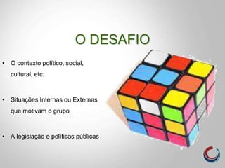 O DESAFIO
• O contexto político, social,
cultural, etc.
• Situações Internas ou Externas
que motivam o grupo
• A legislação e políticas públicas
 