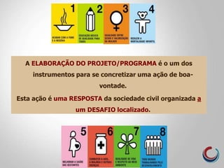 A ELABORAÇÃO DO PROJETO/PROGRAMA é o um dos
instrumentos para se concretizar uma ação de boa-
vontade.
Esta ação é uma RESPOSTA da sociedade civil organizada a
um DESAFIO localizado.
 