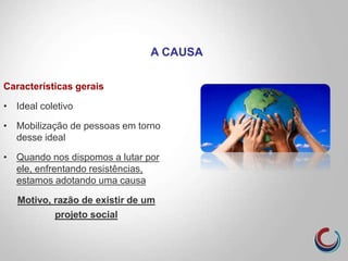 Características gerais
• Ideal coletivo
• Mobilização de pessoas em torno
desse ideal
• Quando nos dispomos a lutar por
ele, enfrentando resistências,
estamos adotando uma causa
Motivo, razão de existir de um
projeto social
A CAUSA
 