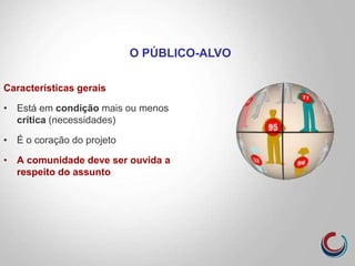 Características gerais
• Está em condição mais ou menos
crítica (necessidades)
• É o coração do projeto
• A comunidade deve ser ouvida a
respeito do assunto
O PÚBLICO-ALVO
 
