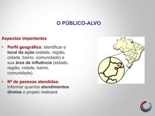 Aspectos importantes
• Perfil geográfico: Identificar o
local da ação (estado, região,
cidade, bairro, comunidade) e
sua área de influência (estado,
região, cidade, bairro,
comunidade).
• Nº de pessoas atendidas:
Informar quantos atendimentos
diretos o projeto realizará
O PÚBLICO-ALVO
 