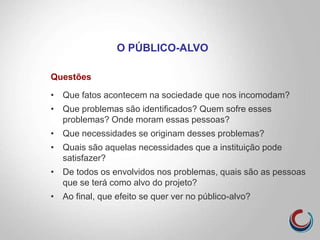 Questões
• Que fatos acontecem na sociedade que nos incomodam?
• Que problemas são identificados? Quem sofre esses
problemas? Onde moram essas pessoas?
• Que necessidades se originam desses problemas?
• Quais são aquelas necessidades que a instituição pode
satisfazer?
• De todos os envolvidos nos problemas, quais são as pessoas
que se terá como alvo do projeto?
• Ao final, que efeito se quer ver no público-alvo?
O PÚBLICO-ALVO
 