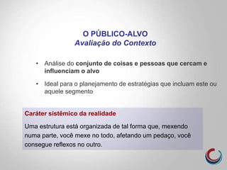 • Análise do conjunto de coisas e pessoas que cercam e
influenciam o alvo
• Ideal para o planejamento de estratégias que incluam este ou
aquele segmento
O PÚBLICO-ALVO
Avaliação do Contexto
Caráter sistêmico da realidade
Uma estrutura está organizada de tal forma que, mexendo
numa parte, você mexe no todo, afetando um pedaço, você
consegue reflexos no outro.
 