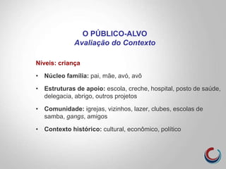 O PÚBLICO-ALVO
Avaliação do Contexto
Níveis: criança
• Núcleo família: pai, mãe, avó, avô
• Estruturas de apoio: escola, creche, hospital, posto de saúde,
delegacia, abrigo, outros projetos
• Comunidade: igrejas, vizinhos, lazer, clubes, escolas de
samba, gangs, amigos
• Contexto histórico: cultural, econômico, político
 