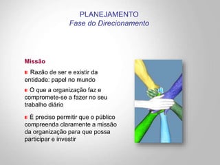 Missão
Razão de ser e existir da
entidade: papel no mundo
O que a organização faz e
compromete-se a fazer no seu
trabalho diário
É preciso permitir que o público
compreenda claramente a missão
da organização para que possa
participar e investir
PLANEJAMENTO
Fase do Direcionamento
 