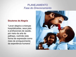 Doutores da Alegria
“Levar alegria a crianças
hospitalizadas, seus pais
e profissionais de saúde,
por meio da arte do
palhaço, nutrindo esta
forma de expressão como
meio de enriquecimento
da experiência humana”.
PLANEJAMENTO
Fase do Direcionamento
 