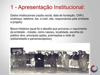 1 - Apresentação Institucional:
Dados Institucionais (razão social, data de fundação, CNPJ,
endereço, telefone, fax, e.mail, site, responsáveis pela entidade
e projeto)
Breve Histórico (qual foi o desafio que provocou o nascimento
da entidade - missão, como nasceu, localidade, escolha do
público alvo, principais ações, premiações e rede de
solidariedade e parcerias/apoios);
 