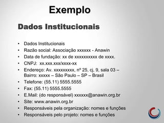 Dados Institucionais
• Dados Institucionais
• Razão social: Associação xxxxxx - Anawin
• Data de fundação: xx de xxxxxxxxxx de xxxx.
• CNPJ: xx.xxx.xxx/xxxx-xx
• Endereço: Av. xxxxxxxxx, nº 25, cj, 9, sala 03 –
Bairro: xxxxx – São Paulo – SP – Brasil
• Telefone: (55.11) 5555.5555
• Fax: (55.11) 5555.5555
• E.Mail: (do responsável) xxxxxx@anawin.org.br
• Site: www.anawin.org.br
• Responsáveis pela organização: nomes e funções
• Responsáveis pelo projeto: nomes e funções
Exemplo
 