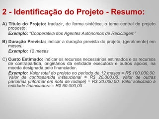 2 - Identificação do Projeto - Resumo:
A) Título do Projeto: traduzir, de forma sintética, o tema central do projeto
proposto.
Exemplo: “Cooperativa dos Agentes Autônomos de Reciclagem”
B) Duração Prevista: indicar a duração prevista do projeto, (geralmente) em
meses.
Exemplo: 12 meses
C) Custo Estimado: indicar os recursos necessários estimados e os recursos
de contrapartida, originários da entidade executora e outros apoios, na
moeda designada pelo financiador.
Exemplo: Valor total do projeto no período de 12 meses = R$ 100.000,00.
Valor da contrapartida institucional = R$ 20.000,00. Valor de outras
parcerias (informar em nota de rodapé) = R$ 20.000,00. Valor solicitado à
entidade financiadora = R$ 60.000,00.
 