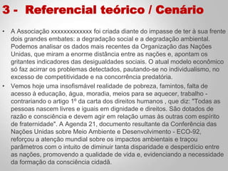 3 - Referencial teórico / Cenário
• A Associação xxxxxxxxxxxxx foi criada diante do impasse de ter à sua frente
dois grandes embates: a degradação social e a degradação ambiental.
Podemos analisar os dados mais recentes da Organização das Nações
Unidas, que miram a enorme distância entre as nações e, apontam os
gritantes indicadores das desigualdades sociais. O atual modelo econômico
só faz acirrar os problemas detectados, pautando-se no individualismo, no
excesso de competitividade e na concorrência predatória.
• Vemos hoje uma insofismável realidade de pobreza, famintos, falta de
acesso à educação, água, moradia, meios para se aquecer, trabalho -
contrariando o artigo 1º da carta dos direitos humanos , que diz: "Todas as
pessoas nascem livres e iguais em dignidade e direitos. São dotados de
razão e consciência e devem agir em relação umas às outras com espírito
de fraternidade". A Agenda 21, documento resultante da Conferência das
Nações Unidas sobre Meio Ambiente e Desenvolvimento - ECO-92,
reforçou a atenção mundial sobre os impactos ambientais e traçou
parâmetros com o intuito de diminuir tanta disparidade e desperdício entre
as nações, promovendo a qualidade de vida e, evidenciando a necessidade
da formação da consciência cidadã.
 