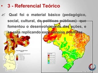 • 3 - Referencial Teórico
 Qual foi o material básico (pedagógico,
social, cultural, de políticas públicas) que
fomentou o desenvolvimento das ações, e
se esta replicando experiências positivas.
 