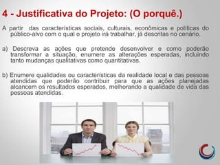 4 - Justificativa do Projeto: (O porquê.)
A partir das características sociais, culturais, econômicas e políticas do
público-alvo com o qual o projeto irá trabalhar, já descritas no cenário.
a) Descreva as ações que pretende desenvolver e como poderão
transformar a situação, enumere as alterações esperadas, incluindo
tanto mudanças qualitativas como quantitativas.
b) Enumere qualidades ou características da realidade local e das pessoas
atendidas que poderão contribuir para que as ações planejadas
alcancem os resultados esperados, melhorando a qualidade de vida das
pessoas atendidas.
 
