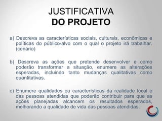 JUSTIFICATIVA
DO PROJETO
a) Descreva as características sociais, culturais, econômicas e
políticas do público-alvo com o qual o projeto irá trabalhar.
(cenário)
b) Descreva as ações que pretende desenvolver e como
poderão transformar a situação, enumere as alterações
esperadas, incluindo tanto mudanças qualitativas como
quantitativas.
c) Enumere qualidades ou características da realidade local e
das pessoas atendidas que poderão contribuir para que as
ações planejadas alcancem os resultados esperados,
melhorando a qualidade de vida das pessoas atendidas.
 