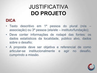 JUSTIFICATIVA
DO PROJETO
DICA
• Texto descritivo em 1ª pessoa do plural (nós –
associação) ou 3ª pessoa (ela/ele – instituto/fundação);
• Deve conter informações de rodapé das fontes: os
dados estatísticos da localidade, público alvo, dados
sobre o desafio;
• A proposta deve ser objetiva e referencial de como
articular-se institucionalmente e agir no desafio,
cumprindo a missão.
 