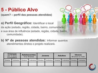 5 - Público Alvo
(quem? – perfil das pessoas atendidas)
a) Perfil Geográfico: Identificar o local
da ação (estado, região, cidade, bairro, comunidade)
e sua área de influência (estado, região, cidade, bairro,
comunidade).
b) Nº de pessoas atendidas: Informar quantos
atendimentos diretos o projeto realizará.
Crianças
até 12 anos
incompletos
Adolescentes
12 a 18 anos
Jovens Adultos Idosos
60 anos ou mais
Diretos Indiretos Diretos Indiretos Diretos Indiretos Diretos Indiretos Diretos Indiretos
 