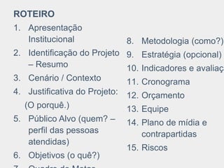 ROTEIRO
1. Apresentação
Institucional
2. Identificação do Projeto
– Resumo
3. Cenário / Contexto
4. Justificativa do Projeto:
(O porquê.)
5. Público Alvo (quem? –
perfil das pessoas
atendidas)
6. Objetivos (o quê?)
8. Metodologia (como?)
9. Estratégia (opcional)
10. Indicadores e avaliaçã
11. Cronograma
12. Orçamento
13. Equipe
14. Plano de mídia e
contrapartidas
15. Riscos
 