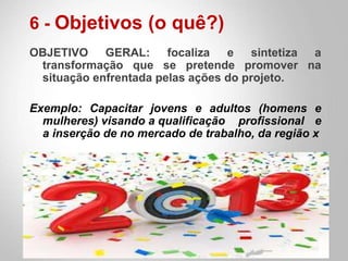 6 - Objetivos (o quê?)
OBJETIVO GERAL: focaliza e sintetiza a
transformação que se pretende promover na
situação enfrentada pelas ações do projeto.
Exemplo: Capacitar jovens e adultos (homens e
mulheres) visando a qualificação profissional e
a inserção de no mercado de trabalho, da região x
 
