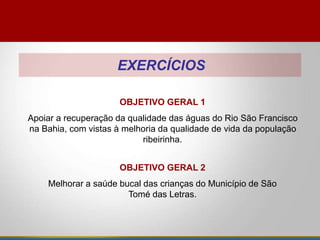EXERCÍCIOS
OBJETIVO GERAL 1
Apoiar a recuperação da qualidade das águas do Rio São Francisco
na Bahia, com vistas à melhoria da qualidade de vida da população
ribeirinha.
OBJETIVO GERAL 2
Melhorar a saúde bucal das crianças do Município de São
Tomé das Letras.
 