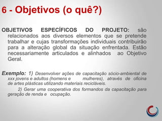 6 - Objetivos (o quê?)
OBJETIVOS ESPECÍFICOS DO PROJETO: são
relacionados aos diversos elementos que se pretende
trabalhar e cujas transformações individuais contribuirão
para a alteração global da situação enfrentada. Estão
necessariamente articulados e alinhados ao Objetivo
Geral.
Exemplo: 1) Desenvolver ações de capacitação sócio-ambiental de
xxx jovens e adultos (homens e mulheres), através de oficina
de artes plásticas utilizando materiais recicláveis.
2) Gerar uma cooperativa dos formandos da capacitação para
geração de renda e ocupação.
 