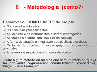 8 - Metodologia (como?)
Descrever o “COMO FAZER” do projeto:
 Os conceitos adotados.
 Os principais procedimentos.
 As técnicas e os instrumentos a serem empregados.
 As etapas e a forma com que são articuladas.
 A forma de atração e integração dos públicos atendidos.
 Os locais de abordagem desses grupos e de execução das
atividades.
 A natureza e as principais funções da equipe.
Cite algum método ou técnica que será utilizado ou que já
foi por outra organização: construtivismo, cooperativa,
Piaget, Paulo Freire, etc.
 