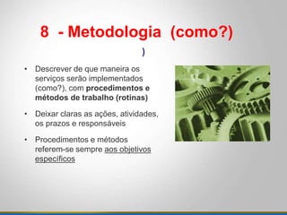 • Descrever de que maneira os
serviços serão implementados
(como?), com procedimentos e
métodos de trabalho (rotinas)
• Deixar claras as ações, atividades,
os prazos e responsáveis
• Procedimentos e métodos
referem-se sempre aos objetivos
específicos
8 - Metodologia (como?)
)
 