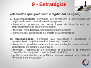 (elementos que qualificam e legitimam as ações)
a) Sustentabilidade: elementos que favorecem a continuidade do
projeto e de seus resultados em longo prazo:
 financeiros: presença de outras fontes de financiamento ou
empreendimento de autofinanciamento;
 técnicos: metodologias, estratégias e planejamento;
 comunitários: apropriação do projeto pela comunidade.
b) Replicabilidade: elementos que favorecem a adaptação e
reprodução do projeto em outras áreas ou contextos:
 financeiros: previsão orçamentária para avaliação, sistematização,
capacitação da equipe e divulgação;
 técnicos: capacidade de formação de equipes e de transferir
competências de gestão e aplicação de produtos ;
 políticos: articulação com políticas públicas, inserção em redes de
formação e de divulgação.
9 - Estratégias
 