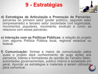 d) Estratégias de Articulação e Promoção de Parcerias:
parcerias do primeiro setor (poder público), segundo setor
(empresariado) e terceiro setor (sociedade civil organizada,
movimentos populares, movimento sindical) e como se
relaciona com essas parcerias.
e) Interação com as Políticas Públicas: a relação do projeto
com alguma Política Pública local, regional estadual ou
federal.
f) Comunicação: formas e meios de comunicação pelos
quais o projeto dará conhecimento de suas ações aos
parceiros, líderes e formadores de opinião do Terceiro Setor,
autoridades governamentais, público interno e sociedade em
geral. Apontar as estratégias e materiais a serem utilizados
para comunicar.
9 - Estratégias
 