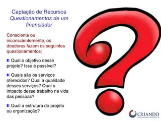Consciente ou
inconscientemente, os
doadores fazem os seguintes
questionamentos:
Qual o objetivo desse
projeto? Isso é possível?
Quais são os serviços
oferecidos? Qual a qualidade
desses serviços? Qual o
impacto desse trabalho na vida
das pessoas?
Qual a estrutura do projeto
ou organização?
Captação de Recursos
Questionamentos de um
financiador
 