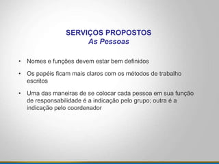 • Nomes e funções devem estar bem definidos
• Os papéis ficam mais claros com os métodos de trabalho
escritos
• Uma das maneiras de se colocar cada pessoa em sua função
de responsabilidade é a indicação pelo grupo; outra é a
indicação pelo coordenador
SERVIÇOS PROPOSTOS
As Pessoas
 