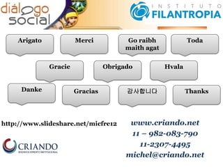 www.criando.net
11 – 982-083-790
11-2307-4495
michel@criando.net
http://www.slideshare.net/micfre12
Go raibh
maith agat
Thanks
Toda
Hvala
Gracias
Obrigado
MerciArigato
감사합니다Danke
Gracie
 