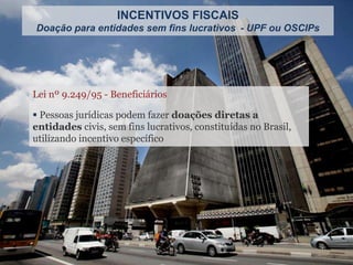 Lei nº 9.249/95 - Beneficiários
 Pessoas jurídicas podem fazer doações diretas a
entidades civis, sem fins lucrativos, constituídas no Brasil,
utilizando incentivo específico
INCENTIVOS FISCAIS
Doação para entidades sem fins lucrativos - UPF ou OSCIPs
 
