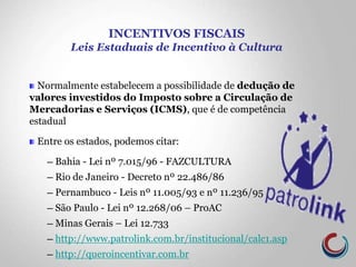 Normalmente estabelecem a possibilidade de dedução de
valores investidos do Imposto sobre a Circulação de
Mercadorias e Serviços (ICMS), que é de competência
estadual
Entre os estados, podemos citar:
─ Bahia - Lei nº 7.015/96 - FAZCULTURA
─ Rio de Janeiro - Decreto nº 22.486/86
─ Pernambuco - Leis nº 11.005/93 e nº 11.236/95
─ São Paulo - Lei nº 12.268/06 – ProAC
─ Minas Gerais – Lei 12.733
─ http://www.patrolink.com.br/institucional/calc1.asp
─ http://queroincentivar.com.br
INCENTIVOS FISCAIS
Leis Estaduais de Incentivo à Cultura
 