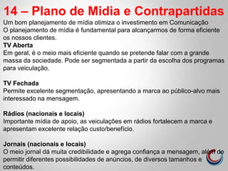 14 – Plano de Midia e Contrapartidas
Um bom planejamento de mídia otimiza o investimento em Comunicação
O planejamento de mídia é fundamental para alcançarmos de forma eficiente
os nossos clientes.
TV Aberta
Em geral, é o meio mais eficiente quando se pretende falar com a grande
massa da sociedade. Pode ser segmentada a partir da escolha dos programas
para veiculação.
TV Fechada
Permite excelente segmentação, apresentando a marca ao público-alvo mais
interessado na mensagem.
Rádios (nacionais e locais)
Importante mídia de apoio, as veiculações em rádios fortalecem a marca e
apresentam excelente relação custo/benefício.
Jornais (nacionais e locais)
O meio jornal dá muita credibilidade e agrega confiança a mensagem, além de
permitir diferentes possibilidades de anúncios, de diversos tamanhos e
conteúdos.
 