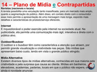 14 – Plano de Midia e Contrapartidas
Revistas (nacionais e locais)
A revista possibilita uma veiculação tanto massificada, para um mercado mais amplo,
quanto a segmentação do público. Além disso, em contato direto com o consumidor
esse meio permite a apresentação de uma mensagem mais longa, expondo mais
detalhes e características do produto/serviço oferecido.
Internet
É inquestionável o poder exercido pela internet na sociedade atual. Na
publicidade, ela permite uma comunicação mais ágil, interativa e direta com o
público alvo.
Outdoor/Busdoor
O outdoor e o busdoor têm como característica a atenção que atraem, por
permitir grande visualização e criatividade nas peças. São mídias que
apresentam baixo custo, tendo em vista o grande público atingido.
Mídia Alternativa
Existem diversos tipos de mídias alternativas, conhecidas em sua maioria pela
criatividade e pela surpresa que causa ao cliente. Mídias em banheiros,
elevadores, academias, padarias, locais em que o público não espera, onde
ainda é novidade anunciar.
 